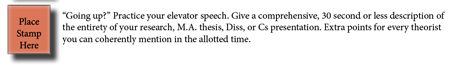 “Going up?” Practive your elevator speech. Give a comprehensive, 15 second description of the entirety of your research, M.A. thesis, Diss, or C's presentation. Extra points for each theorist you can coherently mention in the alloted time.