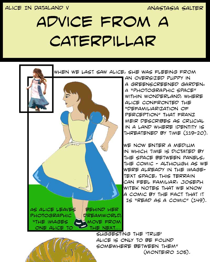 An Alice comic: When we last saw Alice, she was fleeing from an oversized puppy in a greenscreened garden: a 'photographic space' within Wonderland, where Alice confronted the 'defamiliarization of perception' that Franz Meier describes as crucial in a land where identity is threatened by time. We now enter a medium in which time is dictated by the space between panels, the comic - although as we were already in the image-text space, this terrain can feel familiar: Joseph Witek notes that we know a comic by the fact that it is 'read as a comic' (149). (We see Alice drawn, looking over her shoulder at her photographic predecessor, both mid-run.) As Alice leaves behind her photographic dreamworld, 'The images move from one Alice to the next... suggesting that the 'true' Alice is only to be found somewhere between them' (Monteiro 105).