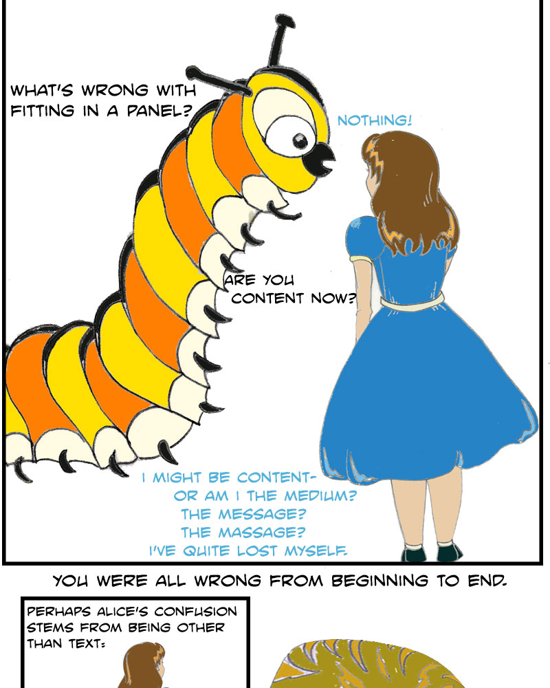 Caterpillar: What's wrong with fitting in a panel? Alice: Nothing! Caterpillar: Are you content now? Alice: I might be content—or am I the medium? The message? The massage? I've quite lost myself. Caterpillar: You were all wrong from beginning to end. (We see Alice sitting on the Caterpillar's mushroom after he has departed.) Perhaps Alice's confusion stems from being other than text.