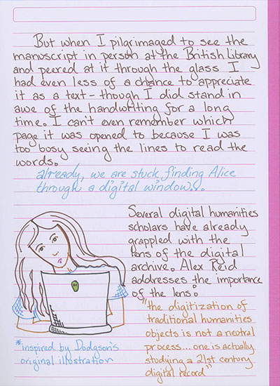 But when I pilgrimaged to see the manuscript in person at the British Library and peered at it through the glass I had even less of a chance to appreciate it as a text—though I did stand in awe of the handwriting for a long time. I can't even remember which page it was opened to because I was too busy seeing the lines to read the words. \'already, we are stuck finding Alice through a digital window\' Several digital humanities scholars have already grappled with the lens of the digital archive. Alex Reid address the importance of the lens: \'the digitization of traditional humanities objects is not a neutral process...one is actually studying a 21st century digital record.\'